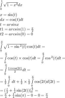 \int\limits^{ 1 } _ {0} \sqrt{1 - {x}^{2} } dx \\ \\ x = \sin(t) \\ dx = \cos(t) dt \\ t = arsinx \\ t1 = arcsin(1) = \frac{\pi}{2} \\ t2 = arcsin(0) = 0 \\ \\ \int\limits^{ \frac{\pi}{2} } _ {0} \sqrt{1 - \sin {}^{2} (t) } \cos(t) dt = \\ = \int\limits^{ \frac{\pi}{2} } _ {0} \cos(t) \times \cos(t)dt = \int\limits^{ \frac{\pi}{2} } _ {0} \cos {}^{2} (t) dt = \\ = \int\limits^{ \frac{\pi}{2} } _ {0} \frac{1 + \cos(2t) }{2} dt = \\ = \frac{1}{2} \int\limits^{ \frac{\pi}{2} } _ {0} \: dt + \frac{1}{2} \times \frac{1}{2} \int\limits^{ \frac{\pi}{2} } _ {0} \cos(2t) d(2t) = \\ = (\frac{t}{2} + \frac{1}{4} \sin(2t) ) |^{ \frac{\pi}{2} } _ {0} = \\ = \frac{\pi}{4} + \frac{1}{4} \sin(\pi) - 0 - 0 = \frac{\pi}{4}