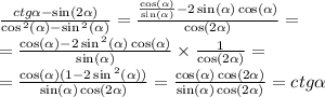 \frac{ctg \alpha - \sin(2 \alpha ) }{ \cos {}^{2} ( \alpha ) - \sin {}^{2} ( \alpha ) } = \frac{ \frac{ \cos( \alpha ) }{ \sin( \alpha ) } - 2 \sin( \alpha ) \cos( \alpha ) }{ \cos( 2\alpha ) } = \\ = \frac{ \cos( \alpha ) - 2 \sin {}^{2} ( \alpha ) \cos( \alpha ) }{ \sin( \alpha ) } \times \frac{1}{ \cos(2 \alpha ) } = \\ = \frac{ \cos( \alpha ) (1 - 2 \sin {}^{2} ( \alpha )) }{ \sin( \alpha ) \cos( 2\alpha ) } = \frac{ \cos( \alpha ) \cos( 2\alpha ) }{ \sin( \alpha ) \cos( 2\alpha ) } = ctg \alpha