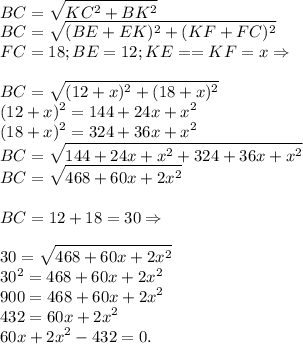 \displaystyle\\BC = \sqrt{KC^2+BK^2}\\BC = \sqrt{(BE+EK)^2+(KF+FC)^2}\\FC = 18; BE = 12; KE == KF = x \Rightarrow\\\\BC = \sqrt{(12+x)^2+(18+x)^2}\\(12+x)^2 = 144+24x+x^2\\(18+x)^2 = 324+36x+x^2\\BC = \sqrt{144+24x+x^2+324+36x+x^2}\\BC = \sqrt{468+60x+2x^2}\\\\BC = 12+18 = 30 \Rightarrow\\\\30 = \sqrt{468+60x+2x^2}\\30^2 = 468+60x+2x^2\\900 = 468+60x+2x^2\\432 = 60x+2x^2\\60x+2x^2-432 = 0.