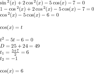 \sin {}^{2} (x) + 2 \cos {}^{2} (x) - 5 \cos(x) - 7 = 0 \\ 1 - \cos {}^{2} (x) + 2\cos {}^{2} (x) - 5 \cos(x) - 7 = 0 \\ \cos {}^{2} (x) - 5 \cos(x) - 6 = 0 \\ \\ \cos(x) = t \\ \\ t {}^{2} - 5 t - 6 = 0\\ D = 25 + 24 = 49\\ t_1= \frac{5 + 7}{2} = 6 \\ t_2 = - 1 \\ \\ \cos(x) = 6 \\ \text{нет корней} \\ \\ \cos(x) = - 1 \\ x = \pi + 2\pi \: n