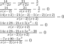 \frac{14}{ {x}^{2} - 2x } - \frac{21}{ {x}^{2} + 2x} = \frac{5}{x} \\ \frac{14}{ x(x - 2)} - \frac{21}{ x(x + 2)} - \frac{5}{x} = 0 \\ \frac{14(x + 2) - 21(x - 2) - 5(x - 2)(x + 2)}{x(x - 2)(x + 2)} = 0 \\ \frac{14x + 28 - 21x + 5( {x}^{2} - 4) }{x(x - 2)(x + 2)} = 0 \\ \frac{14x + 28 - 21x + 5 {x}^{2} - 20 }{x(x - 2)(x + 2)} = 0 \\ \frac{ - 7x + 90 - 5{x}^{2} }{x(x - 2)(x + 2)} = 0