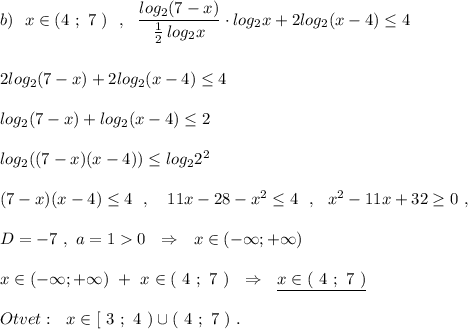 b)\ \ x\in (4\ ;\ 7\ )\ \ ,\ \ \dfrac{log_2(7-x)}{\frac{1}{2}\, log_2x}\cdot log_2x+2log_2(x-4)\leq 4\\\\\\2log_2(7-x)+2log_2(x-4)\leq 4\\\\log_2(7-x)+log_2(x-4)\leq 2\\\\log_2((7-x)(x-4))\leq log_22^2\\\\(7-x)(x-4)\leq 4\ \ ,\ \ \ 11x-28-x^2\leq 4\ \ ,\ \ x^2-11x+32\geq 0\ ,\\\\D=-7\ ,\ a=10\ \ \Rightarrow \ \ x\in (-\infty ;+\infty )\\\\x\in (-\infty ;+\infty )\ +\ x\in (\ 4\ ;\ 7\ )\ \ \Rightarrow \ \ \underline {x\in (\ 4\ ;\ 7\ )}\\\\Otvet:\ \ x\in [\ 3\ ;\ 4\ )\cup (\ 4\ ;\ 7\ )\ .