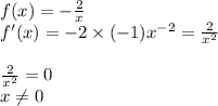 f(x) = - \frac{2}{x} \\ f'(x) = - 2 \times ( - 1) {x}^{ - 2} = \frac{2}{ {x}^{2} } \\ \\ \frac{2}{ {x}^{2} } = 0 \\ x\ne0