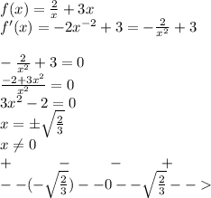 f(x) = \frac{2}{x} + 3x \\ f'(x) = - 2 {x}^{ - 2} + 3 = - \frac{2}{ {x}^{2} } + 3 \\ \\ - \frac{2}{ {x}^{2} } + 3 = 0 \\ \frac{ - 2 + 3 {x}^{2} }{ {x}^{2} } = 0 \\ 3 {x}^{2} - 2 = 0 \\ x = \pm \sqrt{ \frac{2}{3} } \\ x\ne0 \\ + \: \: \: \: \: \: \: \: \: \: \: \: \: - \: \: \: \: \: \: \: \: \: \: \: - \: \: \: \: \: \: \: \: \: \: \: + \\ - -( - \sqrt{ \frac{2}{3} } ) - - 0 - - \sqrt{ \frac{2}{3} } - -