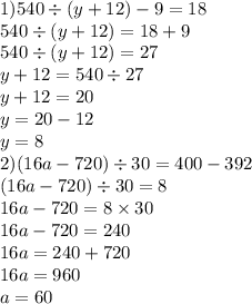 1)540 \div (y + 12) - 9 = 18 \\ 540 \div (y + 12) = 18 + 9 \\ 540 \div (y + 12) = 27 \\ y + 12 = 540 \div 27 \\ y + 12 = 20 \\ y = 20 - 12 \\ y = 8 \\ 2)(16a - 720) \div 30 = 400 - 392 \\ (16a - 720) \div 30 = 8 \\ 16a - 720 = 8 \times 30 \\ 16a - 720 = 240 \\ 16a = 240 + 720 \\ 16a = 960 \\ a = 60