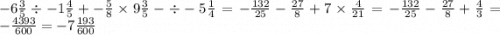 - 6 \frac{3}{5} \div - 1 \frac{4}{5} + - \frac{5}{8} \times 9 \frac{3}{5} - \div - 5 \frac{1}{4} = - \frac{132}{25} - \frac{27}{8} + 7 \times \frac{4}{21} = - \frac{132}{25} - \frac{27}{8} + \frac{4}{3} = - \frac{4393}{600} = - 7 \frac{193}{600}