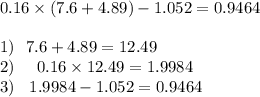 0.16 \times (7.6 + 4.89) - 1.052 =0.9464 \\ \\ 1) \: \: \: 7.6 + 4.89 = 12.49 \\ 2) \: \: \: \: \: \: 0.16 \times 12.49 = 1.9984 \\ 3) \: \: \: \: 1.9984 - 1.052 = 0.9464