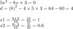 5 {x}^{2} - 8x + 3 = 0 \\ d = (8 {)}^{2} - 4 \times 5 \times 3 = 64 - 60 = 4 \\ \\ x1 = \frac{8 + 2}{10} = \frac{10}{10} = 1 \\ x2 = \frac{8 - 2}{10} = \frac{6}{10} = 0.6