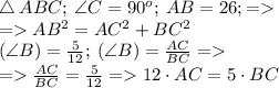 \triangle \: ABC; \: \angle{C}=90^o; \: AB = 26; = \\ = AB^{2} = {AC^{2}} + {BC^{2}} \: \\ \tg(\angle{B}) =\frac{5}{12} ; \: \tg(\angle{B}) =\frac{AC}{BC} = \\ = \frac{AC}{BC} = \frac{5}{12} = {12 \cdot{AC}} = {5\cdot{BC}}