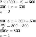 2 \times (300 + x) = 600 \\ 300 + x = 300 \\ x = 0 \\ \\ 800 \div x - 300 = 500 \\ \frac{800}{x} = 500 + 300 \\ 800x = 800 \\ x = 1