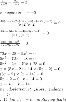 \frac{48}{x + 2} + \frac{24}{x - 2} = 5 \\ \\ x \: \: \: nepavno \: \: \: \: \: + - 2 \\ \\ \frac{48(x - 2) + 24(x + 2) - 5(x + 2) \times (x - 2)}{(x + 2)(x - 2)} = 0 \\ \\ \frac{48x - 96 + 24x + 48 - 5(x {}^{2} - 4) }{(x + 2)(x - 2)} = 0 \\ \\ \frac{72x - 28 - 5x {}^{2} }{(x + 2)(x - 2)} = 0 \\ \\ 72x - 28 - 5x {}^{2} = 0 \\ 5x {}^{2} - 72x + 28 = 0 \\ 5x {}^{2} - 2x - 70x + 28 = 0 \\ x \times (5x - 2) - 14 \times (5x - 2) = 0 \\ (5x - 2) \times (x - 14) = 0 \\ 5x - 2 = 0 \: \: \: x - 14 = 0 \\ x = \frac{2}{5} \: \: \: \: \: \: \: x = 14 \\ ne \: \: ydovletvoriet \: \: ysloviy \: \: zadachi \: \: \: \: \: \: \: \: \: \: \: \: \: \: \: \: \: \: \: \: \: \: \: \: \: \: \: \: \: \: \: \: \: \: \: \: \: \: \: \: \: \: \: \: \: \: \: \: \: \: \: \: \: \: \: \: \: \: \: \: \: \: \\ = = \\ \otvet : \: 14 \: \: km |ch \: \: \: \: - v \: \: \: \: \: motornoy \: \: lodki