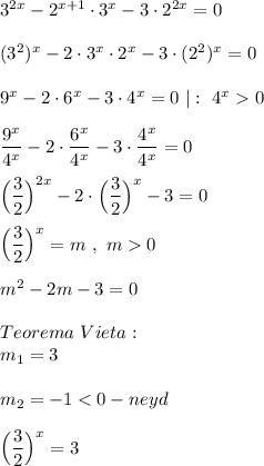 3^{2x} -2^{x+1}\cdot3^{x}-3\cdot2^{2x}=0\\\\(3^{2})^{x} -2\cdot3^{x} \cdot2^{x}-3\cdot(2^{2})^{x} =0\\\\9^{x} -2\cdot6^{x}-3\cdot4^{x}=0 \ |: \ 4^{x} 0\\\\\dfrac{9^{x} }{4^{x} }-2\cdot\dfrac{6^{x} }{4^{x} }-3\cdot\dfrac{4^{x} }{4^{x} } =0\\\\\Big(\dfrac{3}{2} \Big)^{2x} -2\cdot\Big(\dfrac{3}{2}\Big)^{x} -3=0\\\\\Big(\dfrac{3}{2} \Big)^{x} =m \ , \ m0\\\\m^{2} -2m-3=0\\\\Teorema \ Vieta:\\m_{1} =3\\\\m_{2} =-1