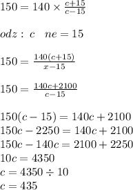 150 = 140 \times \frac{c + 15}{c - 15} \\ \\ odz : \: c \: \: \: \: ne = 15 \\ \\ 150 = \frac{140(c + 15)}{x - 15} \\ \\ 150 = \frac{140c + 2100}{c - 15} \\ \\ 150(c - 15) = 140c + 2100 \\ 150c - 2250 = 140c + 2100 \\ 150c - 140c = 2100 + 2250 \\ 10c = 4350 \\ c = 4350 \div 10 \\ c = 435