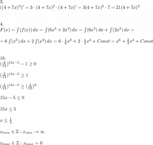 3.\\ ((4+7x)^3)'=3\cdot(4+7x)^2\cdot(4+7x)'=3(4+7x)^2\cdot7=21(4+7x)^2\\\\\\4.\\F(x)=\int(f(x))\,dx=\int(6x^5+2x^2)\,dx=\int(6x^5)\,dx+\int(2x^2)\,dx=\\\\=6\int(x^5)\,dx+2\int(x^2)\,dx=6\cdot\frac{1}{6}x^6+2\cdot\frac{1}{3}x^3+Const=x^6+\frac{2}{3} x^3+Const\\\\\\18.\\(\frac{3}{13} )^{15x-5}-1 \geq 0\\\\(\frac{3}{13} )^{15x-5} \geq 1\\\\(\frac{3}{13} )^{15x-5} \geq (\frac{3}{13} )^0\\\\15x-5\leq 0 \\\\ 15x \leq 5\\\\x\leq\frac{1}{3}\\\\x_{min}\in\mathbb{Z}:x_{min}\to\infty\\\\x_{max}\in\mathbb{Z}:x_{max}=0