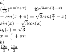 a)\\(\frac{1}{49})^{sin(x+\pi )}=49^{\sqrt{3}sin(\frac{\pi }{2}-x)}\\-sin(x+\pi )= \sqrt{3}sin(\frac{\pi }{2}-x)\\sin(x)=\sqrt{3}cos(x)\\tg(x)=\sqrt{3}\\x=\frac{\pi }{3}+\pi n\\b)\\\frac{10\pi }{3}, \frac{13\pi }{3}