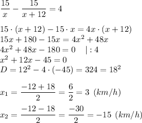 \dfrac{15}{x} -\dfrac{15}{x+12} =4\\\\15 \cdot(x+12)-15 \cdot x=4x \cdot (x+12)\\15x+180-15x=4x^{2} +48x\\4x^{2} + 48x - 180=0\: \: \: \: \: |:4\\x^{2} +12x-45=0\\D=12^{2} -4 \cdot (-45)=324=18^{2} \\\\x_{1} =\dfrac{-12+18}{2} =\dfrac{6}{2} =3 \: \:(km/h)\\\\x_{2} =\dfrac{-12-18}{2} =\dfrac{-30}{2} =-15 \: \:(km/h)