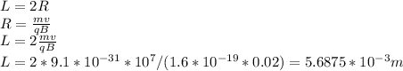 L=2R\\R=\frac{mv}{qB}\\L= 2\frac{mv}{qB}\\L=2*9.1*10^{-31}*10^7/(1.6*10^{-19}*0.02)=5.6875*10^{-3} m