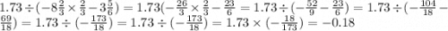 1.73 \div ( - 8 \frac{2}{3} \times \frac{2}{3} - 3 \frac{5}{6} ) = 1.73( - \frac{26}{3} \times \frac{2}{3} - \frac{23}{6} = 1.73 \div ( - \frac{52}{9} - \frac{23}{6}) = 1.73 \div ( - \frac{104}{18} - \frac{69}{18} ) = 1.73 \div ( - \frac{173}{18} ) = 1.73 \div (- \frac{173}{18}) = 1.73 \times ( - \frac{18}{173} ) = - 0.18