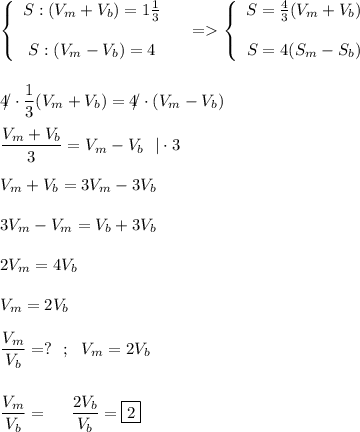 \left \{ {\begin{array}{ccc}S: (V_m+V_b) = 1\frac{1}{3} & \\\\ S:(V_m-V_b)=4\end{array}\right= \displaystyle\left \{ {\begin{array}{ccc}S=\frac{4}{3} (V_m+V_b) & \\\\ S=4(S_m-S_b)\end{array}\right \\\\\\ 4\!\!/\cdot \frac{1}{3} (V_m+V_b)=4\!\!/\cdot (V_m-V_b ) \\\\ \frac{V_m+V_b}{3} =V_m-V_b \ \ |\cdot 3 \\\\ V_m+V_b =3V_m-3V_b \\\\ 3V_m-V_m=V_b+3V_b \\\\ 2V_m=4 V_b \\\\ V_m=2V_b \\\\ \frac{V_m}{V_b} =? \ \ ; \ \ V_m=2V_b \\\\\\ \frac{V_m}{V_b} = \ \ \ \ \frac{2V_b }{V_b}=\boxed{2}