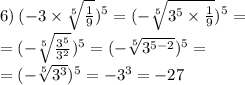 6) \: ( - 3 \times \sqrt[5]{ \frac{1}{9} } )^{5} = ( { - \sqrt[5]{ {3}^{5} \times \frac{1}{9} } })^{5} = \\ = ( - \sqrt[5]{ \frac{ {3}^{5} }{ {3}^{2} } } ) ^{5} = ( - { \sqrt[5]{ {3}^{5 - 2} } })^{5} = \\ = ( - \sqrt[5]{ {3}^{3} } ) ^{5} = - {3}^{3} = - 27