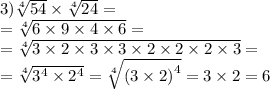 \\ \\ 3) \sqrt[4]{54} \times \sqrt[4]{24} = \\ = \sqrt[4]{6 \times 9 \times 4 \times 6} = \\ = \sqrt[4]{3 \times 2 \times 3 \times 3 \times 2 \times 2 \times 2 \times 3} = \\ = \sqrt[4]{ {3}^{4} \times {2}^{4} } = \sqrt[4]{( {3 \times 2)}^{4} } = 3 \times 2 = 6