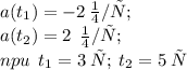 a(t_{1}) = - 2 \: \small {м/с} ; \: \: \\ a(t_{2}) = 2 \: \: \small {м/с} ;\: \\ npu \: \: t_{1} = 3 \: с ; \: t_{2} = 5 \: \small{с}