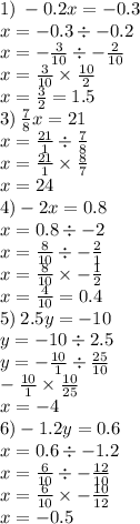 1) \: - 0.2x = - 0.3 \\ x = - 0.3 \div - 0.2 \\ x = - \frac{3}{10} \div - \frac{2}{10} \\x = \frac{3}{10} \times \frac{10}{2} \\ x = \frac{3}{2} = 1.5 \\ 3) \: \frac{7}{8} x = 21 \\ x = \frac{21}{1} \div \frac{7}{8} \\ x = \frac{21}{1} \times \frac{8}{7} \\ x = 24 \\ 4) - 2x = 0.8 \\ x = 0.8 \div - 2 \\ x = \frac{8}{10} \div - \frac{2}{1} \\ x = \frac{8}{10} \times - \frac{1}{2} \\ x = \frac{4}{10} = 0.4 \\ 5) \: 2.5y = - 10 \\ y = - 10 \div 2.5 \\ y = - \frac{10}{1} \div \frac{25}{10} \\ - \frac{10}{1} \times \frac{10}{25} \\ x = - 4 \\ 6) - 1.2y = 0.6 \\ x = 0.6 \div - 1.2 \\ x = \frac{6}{10} \div - \frac{12}{10} \\ x = \frac{6}{10} \times - \frac{10}{12} \\ x = - 0.5