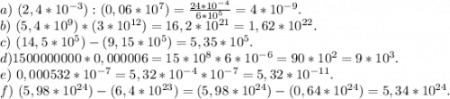 a)\ (2,4*10^{-3}):(0,06*10^7)=\frac{24*10^{-4}}{6*10^5}=4*10^{-9}. \\b)\ (5,4*10^9)*(3*10^{12})=16,2*10^{21}=1,62*10^{22}.\\c)\ (14,5*10^5)-(9,15*10^5)=5,35*10^{5}.\\d)1500000000*0,000006=15*10^8*6*10^{-6}=90*10^2=9*10^3.\\e)\ 0,000532*10^{-7}=5,32*10^{-4}*10^{-7}=5,32*10^{-11}.\\f)\ (5,98*10^{24})-(6,4*10^{{23}})=(5,98*10^{24})-(0,64*10^{24})=5,34*10^{24}.