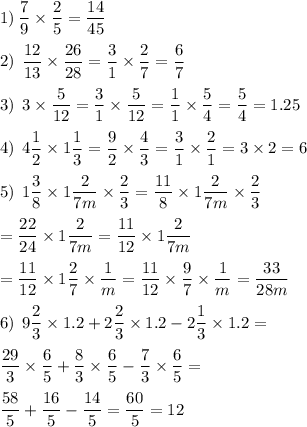 1) \: \displaystyle \frac{7}{9} \times \frac{2}{5 } = \frac{14}{45} \\ \\ 2) \: \: \frac{12}{13} \times \frac{26}{28} = \frac{3}{1} \times \frac{2}{7} = \frac{6}{7} \\ \\ 3) \: \: 3 \times \frac{5}{12} = \frac{3}{1} \times \frac{5}{12} = \frac{1}{1} \times \frac{5}{4} = \frac{5}{4} = 1.25 \\ \\4) \: \: 4 \frac{1}{2} \times 1 \frac{1}{3} = \frac{9}{2} \times \frac{4}{3} = \frac{3}{1} \times \frac{2}{1} = 3 \times 2 = 6 \\ \\ 5) \: \: 1 \frac{3}{8} \times 1 \frac{2}{7m} \times \frac{2}{3} = \frac{11}{8} \times 1\frac{2}{7m} \times \frac{2}{3} \\ \\ = \frac{22}{24} \times 1 \frac{2}{7m} = \frac{11}{12} \times 1 \frac{2}{7m} \\ \\ = \frac{11}{12}\times 1 \frac{2}{7} \times \frac{1}{m} = \frac{11}{12} \times \frac{9}{7} \times \frac{1}{m} = \frac{33}{28m} \\ \\ 6) \: \: 9 \frac{2}{3} \times 1.2 + 2 \frac{2}{3} \times 1.2 - 2 \frac{1}{3} \times 1.2 = \\ \\ \: \: \frac{29}{3} \times \frac{6}{5} + \frac{8}{3} \times \frac{6}{5} - \frac{7}{3} \times \frac{6}{5} = \\ \\ \frac{58}{5 } + \frac{16}{5} - \frac{14}{5} = \frac{60}{5} = 12