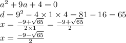 {a}^{2} + 9a + 4 = 0 \\ d = {9}^{2} - 4 \times 1 \times 4 = 81 - 16 = 65 \\ x = \frac{ - 9 + \sqrt{65} }{2 \times 1} = \frac{ - 9 + \sqrt{65} }{2} \\ x = \frac{ - 9 - \sqrt{65} }{2}