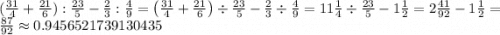 (\frac{31}{4} + \frac{21}{6}):\frac{23}{5} - \frac{2}{3} :\frac{4}{9}=\left(\frac{31}{4}+\frac{21}{6}\right)\div \frac{23}{5}-\frac{2}{3}\div \frac{4}{9}=11\frac{1}{4}\div \frac{23}{5}-1\frac{1}{2}=2\frac{41}{92}-1\frac{1}{2}=\frac{87}{92}\approx 0.9456521739130435