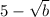 5 - \sqrt{b}