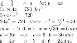 \frac{a}{b}= \frac{5}{4}\: \: \: =\; a = 5x; \: b = 4x \\ 5x \times 4x = 720 \: dm ^{2} \\ 5 \cdot 4 \cdot {x}^{2} = 720 \\ 20 {x}^{2} = 720 \: \: < = \: \: {x}^{2} = \frac{720}{20} = 36 \\m.k. \: \: x 0 \: \:{ = }{ } \: \: \: x = \sqrt{36 \: } = 6 \: dm \\ \; a = 5x \: \: \: = \: \: \: a = 5 \cdot{6} = 30 \: dm; \: \\ b = 4x\: \: \: = \: \: \: b = 4 \cdot{6} = 24 \: dm. \: \\