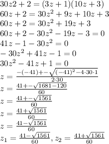 30z2+2=(3z+1)(10z+3)\\ 60z+2=30z^2+9z+10z+3\\ 60z+2=30z^2+19z+3\\ 60z+2-30z^2-19z-3=0\\ 41z-1-30z^2=0\\ -30z^2+41z-1=0\\ 30z^2-41z+1=0\\ z=\frac{-(-41)+-\sqrt{(-41)^2-4\cdot 30 \cdot1} }{2\cdot 30}\\ z=\frac{41+-\sqrt{1681-120} }{60} \\ z=\frac{41+-\sqrt{1561} }{60} \\ z=\frac{41+\sqrt{1561} }{60} \\ z=\frac{41-\sqrt{1561} }{60}\\ z_1=\frac{41-\sqrt{1561} }{60},z_2=\frac{41+\sqrt{1561} }{60}