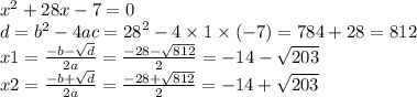 {x}^{2} + 28x - 7 = 0 \\ d = {b}^{2} - 4ac = {28}^{2} - 4 \times 1 \times ( - 7) = 784 + 28 = 812 \\ x1 = \frac{ - b - \sqrt{d} }{2a} = \frac{ - 28 - \sqrt{812} }{2} = - 14 - \sqrt{203} \\ x2 = \frac{ - b + \sqrt{d} }{2a} = \frac{ - 28 + \sqrt{812} }{2} = - 14 + \sqrt{203}