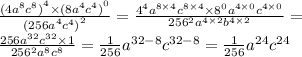 \frac{ { { (4a }^{8} {c}^{8}) }^{4} \times { {(8a}^{4} {c}^{4} )}^{0} }{ { {(256a}^{4} {c}^{4}) }^{2} } = \frac{ {4}^{4} {a}^{8 \times 4} {c}^{8 \times 4} \times {8}^{0} {a}^{4 \times 0} {c}^{4 \times 0} }{ {256}^{2} {a}^{4 \times 2} {b}^{4 \times 2} } = \\ \frac{256 {a}^{32} {c}^{32} \times 1 }{ {256}^{2} {a}^{8} {c}^{8} } = \frac{1}{256} {a}^{32 - 8} {c}^{32 - 8} = \frac{1}{256} {a}^{24} {c}^{24}