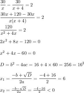 \dfrac{30}{x} - \dfrac{30}{x + 4} = 2 \\ \\ \dfrac{30x + 120 - 30x}{x(x + 4)} = 2 \\ \\ \dfrac{120}{ {x}^{2} + 4x } = 2 \\ \\ 2 {x}^{2} + 8x - 120 = 0 \\ \\ {x }^{2} + 4x - 60 = 0 \\ \\ D = {b}^{2} - 4ac = 16 + 4 \times 60 = 256 = {16}^{2} \\ \\ x_1 = \dfrac{ - b + \sqrt{D} }{2a} = \dfrac{ - 4 + 16}{2} = 6 \\ \\ x_2 = \frac{ - b - \sqrt{D} }{2a} = \frac{ - 4 - 16}{2} < 0