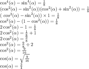 \cos^{4}( \alpha ) - \sin^{4}( \alpha ) = \frac{1}{8} \\ (\cos^{2}( \alpha ) - \sin^{2} ( \alpha ) )(\cos^{2}( \alpha ) + \sin^{2} ( \alpha ) ) = \frac{1}{8} \\ (\ cos^{2} ( \alpha ) - \sin^{2} ( \alpha ) ) \times 1 = \frac{1}{8} \\ \cos^{2}( \alpha ) - (1 - \cos^{2}( \alpha )) = \frac{1}{8} \\ 2\cos^{2}( \alpha ) - 1 = \frac{1}{8} \\ 2\cos^{2}( \alpha ) = \frac{1}{8} + 1 \\ 2\cos^{2}( \alpha ) = \frac{9}{8} \\ \cos^{2}( \alpha ) = \frac{9}{8} \div 2 \\ \cos^{2}( \alpha ) = \frac{9}{16} \\ \cos ( \alpha ) = \sqrt{ \frac{9}{16} } \\ \cos( \alpha ) = \frac{3}{4}