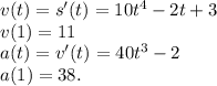 v(t)=s^\prime(t)=10t^4-2t+3\\v(1)=11\\a(t)=v^\prime(t)=40t^3-2\\a(1)=38.