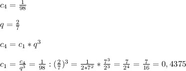 c_{4}=\frac{1}{98}\\\\q=\frac{2}{7}\\\\c_{4}=c_{1}*q^{3}\\\\c_{1}=\frac{c_{4} }{q^{3} }=\frac{1}{98}:(\frac{2}{7})^{3}=\frac{1}{2*7^{2} }*\frac{7^{3} }{2^{3} }=\frac{7}{2^{4} }=\frac{7}{16} =0,4375