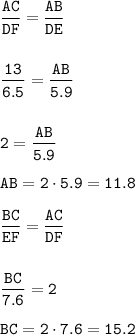 \displaystyle\tt\frac{AC}{DF} =\frac{AB}{DE} \\\\\\\frac{13}{6.5} =\frac{AB}{5.9}\\\\\\2=\frac{AB}{5.9}\\\\AB = 2\cdot 5.9=11.8\\\\\frac{BC}{EF}=\frac{AC}{DF}\\\\\\\frac{BC}{7.6}=2\\\\BC=2\cdot 7.6=15.2