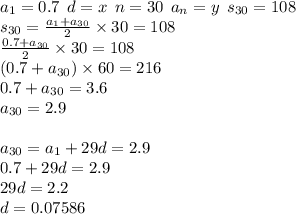 a_{1} = 0.7 \: \: d = x \: \: n = 30 \: \: a_{n} = y \: \: s_{30} = 108 \\ s _{30} = \frac{a_{1} + a_{30}}{2} \times 30 = 108 \\ \frac{0.7 + a_{30} }{2} \times 30 = 108 \\ (0.7 + a_{30}) \times 60 = 216 \\ 0.7 + a_{30} = 3.6 \\a_{30} = 2.9 \\ \\ a_{30} =a_{1} + 29d = 2.9 \\ 0.7 + 29d = 2.9 \\ 29d = 2.2 \\ d = 0.07586