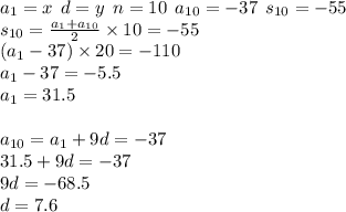 a_{1} = x \: \: d = y \: \: n = 10 \: \: a_{10} = - 37 \: \: s_{10} = - 55 \\ s_{10} = \frac{a_{1} + a_{10}}{2} \times 10 = - 55 \\ (a_{1} - 37) \times 20 = - 110 \\ a_{1} - 37 = - 5.5 \\ a_{1} = 31.5 \\ \\ a_{10} = a_{1} + 9d = - 37 \\ 31.5 + 9d = - 37 \\ 9d = - 68.5 \\ d = 7.6