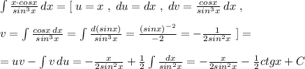 \int \frac{x\cdot cosx}{sin^3x}\, dx=[\; u=x\; ,\; du=dx\; ,\; dv=\frac{cosx}{sin^3x}\, dx\; ,\\\\v=\int \frac{cosx\, dx}{sin^3x}=\int \frac{d(sinx)}{sin^3x}=\frac{(sinx)^{-2}}{-2}=-\frac{1}{2sin^2x}\; ]=\\\\=uv-\int v\, du=-\frac{x}{2sin^2x}+\frac{1}{2}\int \frac{dx}{sin^2x}=-\frac{x}{2sin^2x}-\frac{1}{2}ctgx+C