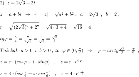 2)\; \; z=2\sqrt3+2i\\\\z=a+bi\; \; \to \; \; r=|z|=\sqrt{a^2+b^2}\; ,\; \; a=2\sqrt3\; \; ,\; \; b=2\; ,\\\\r=\sqrt{(2\sqrt3)^2+2^2}=\sqrt{4\cdot 3+4}=\sqrt{16}=4\\\\tg\varphi =\frac{b}{a}=\frac{2}{2\sqrt3}=\frac{1}{\sqrt3}=\frac{\sqrt3}{3}\; ,\\\\Tak\; kak\; \; a0\; \; i\; \; b0\; ,\; to\; \; \varphi \in (0,\frac{\pi }{2})\; \; \Rightarrow \; \; \; \varphi =arctg\frac{\sqrt3}{3}=\frac{\pi}{6}\; \; ,\; \;\\\\z=r\cdot (cos\varphi +i\cdot sin\varphi )\; \; \; ,\; \; \; z=r\cdot e^{i\, \varphi }\\\\z=4\cdot (cos\frac{\pi}{6}+i\cdot sin\frac{\pi}{6})\; \; \; ,\; \; \; z=4\cdot e^{i\cdot \frac{\pi}{6}}