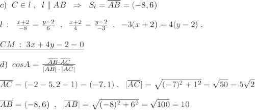 c)\; \; C\in l\; ,\; \; l\parallel AB\; \; \Rightarrow \; \; S_{l}=\overline {AB}=(-8,6)\\\\l\, :\; \; \frac{x+2}{-8}=\frac{y-2}{6}\; \; ,\; \; \frac{x+2}{4}=\frac{y-2}{-3}\; \; ,\; \; -3(x+2)=4(y-2)\; ,\\\\\underline {CM\, :\; 3x+4y-2=0}\\\\d)\; \; cos\anglt A=\frac{\overline {AB}\cdot \overline {AC}}{|\overline {AB}|\, \cdot \, |\overline {AC}|}\\\\\overline {AC}=(-2-5,2-1)=(-7,1)\; ,\; \; |\overline {AC}|=\sqrt{(-7)^2+1^2}=\sqrt{50}=5\sqrt2\\\\\overline {AB}=(-8,6)\; \; ,\; \; |\overline {AB}|=\sqrt{(-8)^2+6^2}=\sqrt{100}=10