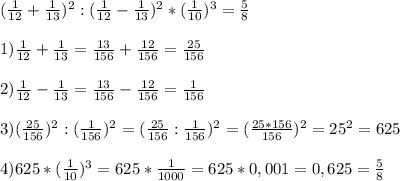 (\frac{1}{12} + \frac{1}{13})^{2} : (\frac{1}{12}-\frac{1}{13})^{2} * (\frac{1}{10})^{3} = \frac{5}{8}\\\\1) \frac{1}{12} + \frac{1}{13} = \frac{13}{156} + \frac{12}{156} = \frac{25}{156}\\\\2) \frac{1}{12}-\frac{1}{13} = \frac{13}{156}-\frac{12}{156} = \frac{1}{156}\\\\3) (\frac{25}{156})^{2} : (\frac{1}{156})^{2} = (\frac{25}{156}:\frac{1}{156})^{2} = (\frac{25*156}{156})^{2} = 25^{2} = 625\\\\4) 625 * (\frac{1}{10})^{3} = 625 * \frac{1}{1000} = 625 * 0,001 = 0,625 = \frac{5}{8}