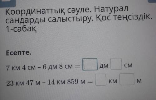 Есепте.7 км 4 см — 6 дм 8 смДмСМ23 км 47 м - 14 км 859 мKMM​