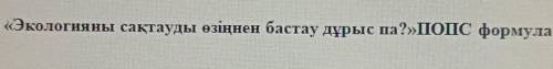 Решите 5-тапсырма Экологияны сақтауды өзіңнен бастау дұрыс па? ПОПС формуласы.​