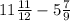 11 \frac{11}{12} - 5 \frac{7}{9}